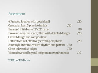 Assessment
4PracticeSquareswithgooddetail /20
Createdatleast3practiceinitials /10
Enlargedinitialonto12”x12”paper /10
Brokeupnegativespace;filledwithdetaileddesigns /20
Overalldesignandcomposition:
Letterstoodouteffectivelycreatingemphasis /20
ZentanglePatternscreatedrhythmandpattern /20
Cleaninkwork&edges: /20
Wentaboveandbeyondassignmentrequirements /10
TOTALof130Points
 