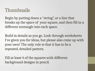 Thumbnails
Begin by putting down a “string”, or a line that
breaks up the space of your square, and then fill in a
different zentangle into each space.
Build in details as you go. Look through worksheets
I’ve given you for ideas, but please also come up with
your own! The only rule is that it has to be a
repeated, detailed pattern.
Fill at least 4 of the squares with different
background designs in pencil.
 