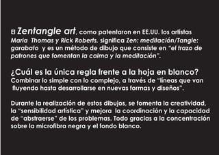 El Zentangle art, como patentaron en EE.UU. los artistas
Maria Thomas y Rick Roberts, significa Zen: meditación/Tangle:
garabato y es un método de dibujo que consiste en “el trazo de
patrones que fomentan la calma y la meditación”.
¿Cuál es la única regla frente a la hoja en blanco?
Combinar lo simple con lo complejo, a través de “líneas que van
fluyendo hasta desarrollarse en nuevas formas y diseños”.
Durante la realización de estos dibujos, se fomenta la creatividad,
la “sensibilidad artística” y mejora la coordinación y la capacidad
de “abstraerse” de los problemas. Todo gracias a la concentración
sobre la microfibra negra y el fondo blanco.