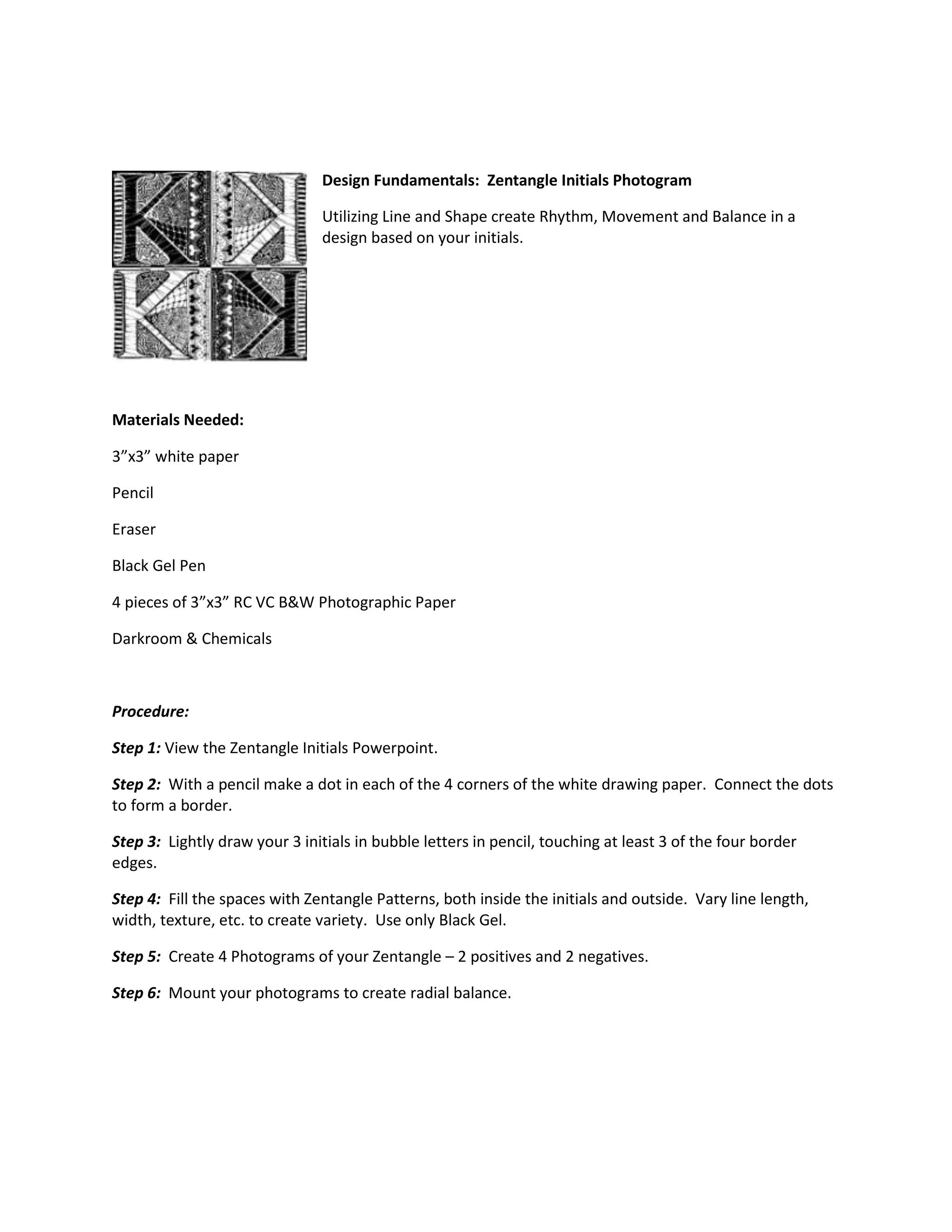 0182880Design Fundamentals: Zentangle Initials Photogram<br />Utilizing Line and Shape create Rhythm, Movement and Balance in a design based on your initials.<br />Materials Needed: <br />3”x3” white paper<br />Pencil<br />Eraser<br />Black Gel Pen<br />4 pieces of 3”x3” RC VC B&W Photographic Paper<br />Darkroom & Chemicals<br />Procedure:<br />Step 1: View the Zentangle Initials Powerpoint.<br />Step 2: With a pencil make a dot in each of the 4 corners of the white drawing paper. Connect the dots to form a border.<br />Step 3: Lightly draw your 3 initials in bubble letters in pencil, touching at least 3 of the four border edges. <br />Step 4: Fill the spaces with Zentangle Patterns, both inside the initials and outside. Vary line length, width, texture, etc. to create variety. Use only Black Gel. <br />Step 5: Create 4 Photograms of your Zentangle – 2 positives and 2 negatives.<br />Step 6: Mount your photograms to create radial balance.<br />