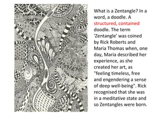 What is a Zentangle? In a
word, a doodle. A
structured, contained
doodle. The term
'Zentangle' was coined
by Rick Roberts and
Maria Thomas when, one
day, Maria described her
experience, as she
created her art, as
"feeling timeless, free
and engendering a sense
of deep well-being". Rick
recognised that she was
in a meditative state and
so Zentangles were born.
 
