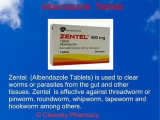 Albendazole Tablets
© Clearsky Pharmacy
Zentel (Albendazole Tablets) is used to clear
worms or parasites from the gut and other
tissues. Zentel is effective against threadworm or
pinworm, roundworm, whipworm, tapeworm and
hookworm among others.
 