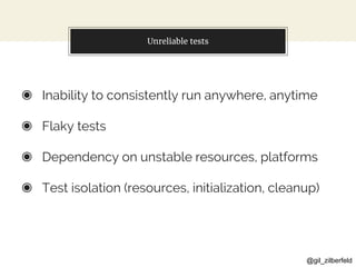 @gil_zilberfeld
Unreliable tests
◉ Inability to consistently run anywhere, anytime
◉ Flaky tests
◉ Dependency on unstable resources, platforms
◉ Test isolation (resources, initialization, cleanup)
 