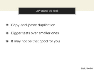 @gil_zilberfeld
Lazy creates the norm
◉ Copy-and-paste duplication
◉ Bigger tests over smaller ones
◉ It may not be that good for you
 