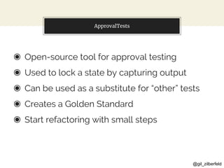 @gil_zilberfeld
ApprovalTests
◉ Open-source tool for approval testing
◉ Used to lock a state by capturing output
◉ Can be used as a substitute for “other” tests
◉ Creates a Golden Standard
◉ Start refactoring with small steps
 