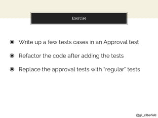 @gil_zilberfeld
Exercise
◉ Write up a few tests cases in an Approval test
◉ Refactor the code after adding the tests
◉ Replace the approval tests with “regular” tests
 