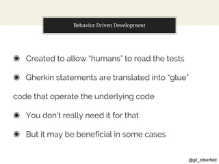 @gil_zilberfeld
Behavior Driven Development
◉ Created to allow “humans” to read the tests
◉ Gherkin statements are translated into “glue”
code that operate the underlying code
◉ You don’t really need it for that
◉ But it may be beneficial in some cases
 