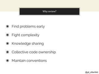 @gil_zilberfeld
Why review?
◉ Find problems early
◉ Fight complexity
◉ Knowledge sharing
◉ Collective code ownership
◉ Maintain conventions
 