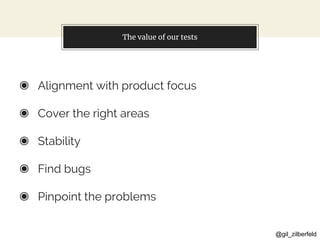 @gil_zilberfeld
The value of our tests
◉ Alignment with product focus
◉ Cover the right areas
◉ Stability
◉ Find bugs
◉ Pinpoint the problems
 
