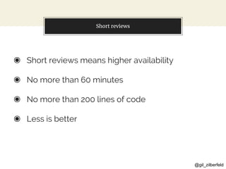 @gil_zilberfeld
Short reviews
◉ Short reviews means higher availability
◉ No more than 60 minutes
◉ No more than 200 lines of code
◉ Less is better
 