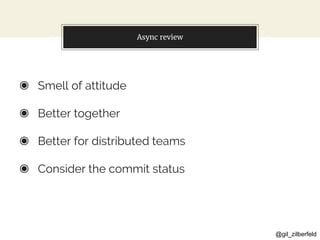 @gil_zilberfeld
Async review
◉ Smell of attitude
◉ Better together
◉ Better for distributed teams
◉ Consider the commit status
 