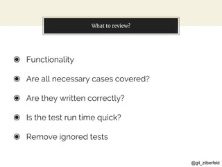 @gil_zilberfeld
What to review?
◉ Functionality
◉ Are all necessary cases covered?
◉ Are they written correctly?
◉ Is the test run time quick?
◉ Remove ignored tests
 