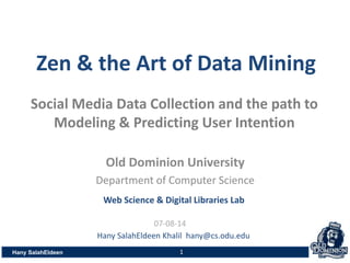 Old Dominion University
Department of Computer Science
Hany SalahEldeen
Hany SalahEldeen Khalil hany@cs.odu.edu
Zen & the Art of Data Mining
07-08-14
Social Media Data Collection and the path to
Modeling & Predicting User Intention
Web Science & Digital Libraries Lab
1
 