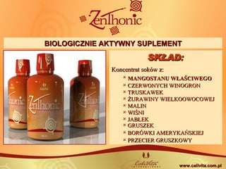 SKŁADSKŁAD: : 
Koncentrat soków z:Koncentrat soków z:
 MANGOSTANU WŁAŚCIWEGOMANGOSTANU WŁAŚCIWEGO
 CZERWONYCH WINOGRONCZERWONYCH WINOGRON
 TRUSKAWEKTRUSKAWEK
 ŻURAWINY WIELKOOWOCOWEJŻURAWINY WIELKOOWOCOWEJ
 MALINMALIN
 WIŚNIWIŚNI
 JABŁEKJABŁEK
 GRUSZEKGRUSZEK
 BORÓWKI AMERYKAŃSKIEJBORÓWKI AMERYKAŃSKIEJ
 PRZECIER GRUSZKOWYPRZECIER GRUSZKOWY
BIOLOGICZNIE AKTYWNY SUPLEMENTBIOLOGICZNIE AKTYWNY SUPLEMENT
www.calivita.com.plwww.calivita.com.pl
 