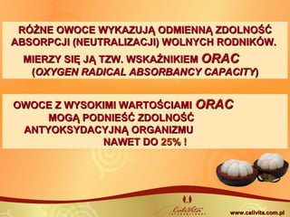 RÓŻNE OWOCE WYKAZUJĄ ODMIENNĄ ZDOLNOŚĆRÓŻNE OWOCE WYKAZUJĄ ODMIENNĄ ZDOLNOŚĆ
ABSORPCJI (NEUTRALIZACJI) WOLNYCH RODNIKÓW.ABSORPCJI (NEUTRALIZACJI) WOLNYCH RODNIKÓW.
OWOCE Z WYSOKIMI WARTOŚCIAMIOWOCE Z WYSOKIMI WARTOŚCIAMI ORACORAC
MOGĄ PODNIEŚĆ ZDOLNOŚĆMOGĄ PODNIEŚĆ ZDOLNOŚĆ
ANTYOKSYDACYJNĄ ORGANIZMUANTYOKSYDACYJNĄ ORGANIZMU
NAWET DONAWET DO 25% !25% !
MIERZY SIĘ JĄ TZW. WSKAŹNIKIEMMIERZY SIĘ JĄ TZW. WSKAŹNIKIEM ORACORAC
((OXYGEN RADICAL ABSORBANCY CAPACITYOXYGEN RADICAL ABSORBANCY CAPACITY))
www.calivita.com.plwww.calivita.com.pl
 