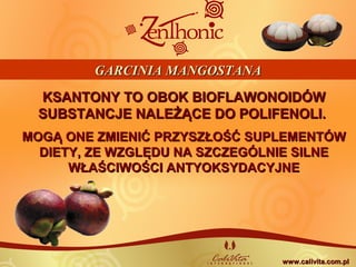 KSANTONY TO OBOK BIOFLAWONOIDÓWKSANTONY TO OBOK BIOFLAWONOIDÓW
SUBSTANCJE NALEŻĄCE DO POLIFENOLI.SUBSTANCJE NALEŻĄCE DO POLIFENOLI.
MOGĄ ONE ZMIENIĆ PRZYSZŁOŚĆ SUPLEMENTÓWMOGĄ ONE ZMIENIĆ PRZYSZŁOŚĆ SUPLEMENTÓW
DIETY, ZE WZGLĘDU NA SZCZEGÓLNIE SILNEDIETY, ZE WZGLĘDU NA SZCZEGÓLNIE SILNE
WŁAŚCIWOŚCI ANTYOKSYDACYJNEWŁAŚCIWOŚCI ANTYOKSYDACYJNE
GARCINIA MANGOSTANAGARCINIA MANGOSTANA
www.calivita.com.plwww.calivita.com.pl
 