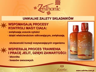 WSPIERAJĄ PROCES TRAWIENIAWSPIERAJĄ PROCES TRAWIENIA
I PRACĘ JELIT, DZIĘKI ZAWARTOŚCI:I PRACĘ JELIT, DZIĘKI ZAWARTOŚCI:
- błonnikabłonnika
- kwasów owocowychkwasów owocowych
WSPOMAGAJĄ PROCESYWSPOMAGAJĄ PROCESY
KONTROLI MASY CIAŁA:KONTROLI MASY CIAŁA:
- zwiększają uczucie sytościzwiększają uczucie sytości
- dzięki właściwościom odtruwającym, zwiększajądzięki właściwościom odtruwającym, zwiększają
skuteczność kuracji oczyszczających organizmuskuteczność kuracji oczyszczających organizmu
www.calivita.com.plwww.calivita.com.pl
UNIKALNE ZALETY SKŁADNIKÓWUNIKALNE ZALETY SKŁADNIKÓW
 