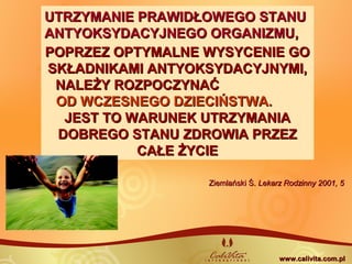 Ziemlański Ś.Ziemlański Ś. Lekarz Rodzinny 2001, 5Lekarz Rodzinny 2001, 5
UTRZYMANIE PRAWIDŁOWEGO STANUUTRZYMANIE PRAWIDŁOWEGO STANU
ANTYOKSYDACYJNEGO ORGANIZMU,ANTYOKSYDACYJNEGO ORGANIZMU,
POPRZEZ OPTYMALNE WYSYCENIE GOPOPRZEZ OPTYMALNE WYSYCENIE GO
SKŁADNIKAMI ANTYOKSYDACYJNYMI,SKŁADNIKAMI ANTYOKSYDACYJNYMI,
NALEŻY ROZPOCZYNAĆNALEŻY ROZPOCZYNAĆ
OD WCZESNEGO DZIECIŃSTWA.OD WCZESNEGO DZIECIŃSTWA.
JEST TO WARUNEK UTRZYMANIAJEST TO WARUNEK UTRZYMANIA
DOBREGO STANU ZDROWIA PRZEZDOBREGO STANU ZDROWIA PRZEZ
CAŁE ŻYCIECAŁE ŻYCIE
www.calivita.com.plwww.calivita.com.pl
 