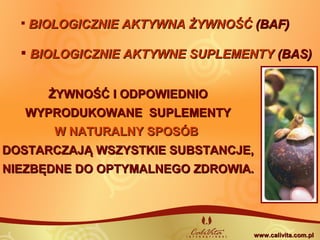 ŻYWNOŚĆ I ODPOWIEDNIOŻYWNOŚĆ I ODPOWIEDNIO
WYPRODUKOWANE SUPLEMENTYWYPRODUKOWANE SUPLEMENTY
W NATURALNY SPOSÓBW NATURALNY SPOSÓB
DOSTARCZAJĄ WSZYSTKIE SUBSTANCJE,DOSTARCZAJĄ WSZYSTKIE SUBSTANCJE,
NIEZBĘDNE DO OPTYMALNEGO ZDROWIANIEZBĘDNE DO OPTYMALNEGO ZDROWIA..
 BIOLOGICZNIE AKTYWNA ŻYWNOŚĆBIOLOGICZNIE AKTYWNA ŻYWNOŚĆ (BAF)(BAF)
 BIOLOGICZNIE AKTYWNE SUPLEMENTYBIOLOGICZNIE AKTYWNE SUPLEMENTY (BAS)(BAS)
www.calivita.com.plwww.calivita.com.pl
 