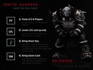 WHAT DO YOU NEED?

PT

1) Party of 2-6 Players

LVL

2) Levels 151 and up only

You have to be in a PT to enter the
dungeon.

Each player in the PT must be 151
Levels (Horus ) and above.

3) Bring Stone Key
Each player in the PT needs one (1)
Stone Key to enter the dungeon. You
can collect Stone Keys from killing mobs
at Ruper Island.

5M

4) Bring Game Cash
Each player in the PT must have at
least Five Million (5,000,000 ) of
game cash in his inventory.

 