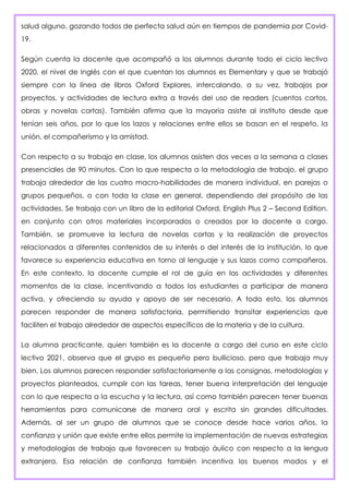 salud alguno, gozando todos de perfecta salud aún en tiempos de pandemia por Covid-
19.
Según cuenta la docente que acompañó a los alumnos durante todo el ciclo lectivo
2020, el nivel de Inglés con el que cuentan los alumnos es Elementary y que se trabajó
siempre con la línea de libros Oxford Explores, intercalando, a su vez, trabajos por
proyectos, y actividades de lectura extra a través del uso de readers (cuentos cortos,
obras y novelas cortas). También afirma que la mayoría asiste al instituto desde que
tenían seis años, por lo que los lazos y relaciones entre ellos se basan en el respeto, la
unión, el compañerismo y la amistad.
Con respecto a su trabajo en clase, los alumnos asisten dos veces a la semana a clases
presenciales de 90 minutos. Con lo que respecta a la metodología de trabajo, el grupo
trabaja alrededor de las cuatro macro-habilidades de manera individual, en parejas o
grupos pequeños, o con toda la clase en general, dependiendo del propósito de las
actividades. Se trabaja con un libro de la editorial Oxford, English Plus 2 – Second Edition,
en conjunto con otros materiales incorporados o creados por la docente a cargo.
También, se promueve la lectura de novelas cortas y la realización de proyectos
relacionados a diferentes contenidos de su interés o del interés de la institución, lo que
favorece su experiencia educativa en torno al lenguaje y sus lazos como compañeros.
En este contexto, la docente cumple el rol de guía en las actividades y diferentes
momentos de la clase, incentivando a todos los estudiantes a participar de manera
activa, y ofreciendo su ayuda y apoyo de ser necesario. A todo esto, los alumnos
parecen responder de manera satisfactoria, permitiendo transitar experiencias que
faciliten el trabajo alrededor de aspectos específicos de la materia y de la cultura.
La alumna practicante, quien también es la docente a cargo del curso en este ciclo
lectivo 2021, observa que el grupo es pequeño pero bullicioso, pero que trabaja muy
bien. Los alumnos parecen responder satisfactoriamente a las consignas, metodologías y
proyectos planteados, cumplir con las tareas, tener buena interpretación del lenguaje
con lo que respecta a la escucha y la lectura, así como también parecen tener buenas
herramientas para comunicarse de manera oral y escrita sin grandes dificultades.
Además, al ser un grupo de alumnos que se conoce desde hace varios años, la
confianza y unión que existe entre ellos permite la implementación de nuevas estrategias
y metodologías de trabajo que favorecen su trabajo áulico con respecto a la lengua
extranjera. Esa relación de confianza también incentiva los buenos modos y el
 
