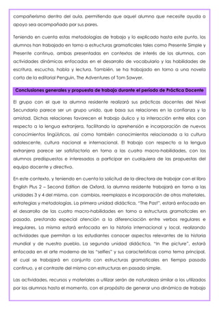 compañerismo dentro del aula, permitiendo que aquel alumno que necesite ayuda o
apoyo sea acompañado por sus pares.
Teniendo en cuenta estas metodologías de trabajo y lo explicado hasta este punto, los
alumnos han trabajado en torno a estructuras gramaticales tales como Presente Simple y
Presente continuo, ambas presentadas en contextos de interés de los alumnos, con
actividades dinámicas enfocadas en el desarrollo de vocabulario y las habilidades de
escritura, escucha, habla y lectura. También, se ha trabajado en torno a una novela
corta de la editorial Penguin, The Adventures of Tom Sawyer.
Conclusiones generales y propuesta de trabajo durante el período de Práctica Docente
El grupo con el que la alumna residente realizará sus prácticas docentes del Nivel
Secundario parece ser un grupo unido, que basa sus relaciones en la confianza y la
amistad. Dichas relaciones favorecen el trabajo áulico y la interacción entre ellos con
respecto a la lengua extranjera, facilitando la aprehensión e incorporación de nuevos
conocimientos lingüísticos, así como también conocimientos relacionada a la cultura
adolescente, cultura nacional e internacional. El trabajo con respecto a la lengua
extranjera parece ser satisfactorio en torno a las cuatro macro-habilidades, con los
alumnos predispuestos e interesados a participar en cualquiera de las propuestas del
equipo docente y directivo.
En este contexto, y teniendo en cuenta la solicitud de la directora de trabajar con el libro
English Plus 2 – Second Edition de Oxford, la alumna residente trabajará en torno a las
unidades 3 y 4 del mismo, con cambios, reemplazos e incorporación de otros materiales,
estrategias y metodologías. La primera unidad didáctica, “The Past”, estará enfocada en
el desarrollo de las cuatro macro-habilidades en torno a estructuras gramaticales en
pasado, prestando especial atención a la diferenciación entre verbos regulares e
irregulares. La misma estará enfocada en la historia internacional y local, realizando
actividades que permitan a los estudiantes conocer aspectos relevantes de la historia
mundial y de nuestro pueblo. La segunda unidad didáctica, “In the picture”, estará
enfocada en el arte moderno de las “selfies” y sus características como tema principal,
el cual se trabajará en conjunto con estructuras gramaticales en tiempo pasado
continuo, y el contraste del mismo con estructuras en pasado simple.
Las actividades, recursos y materiales a utilizar serán de naturaleza similar a los utilizados
por los alumnos hasta el momento, con el propósito de generar una dinámica de trabajo
 