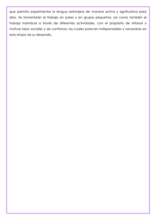 que permita experimentar la lengua extranjera de manera activa y significativa para
ellos. Se fomentarán el trabajo en pares y en grupos pequeños, así como también el
trabajo individual a través de diferentes actividades, con el propósito de reforzar y
motivar lazos sociales y de confianza, los cuales parecen indispensables y necesarios en
esta etapa de su desarrollo.
 