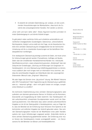    Es bedürfe der zentralen Datenhaltung und -analyse, um den zuneh-
        menden Herausforderungen der Marktaufseher, etwa durch die Zu-
        nahme des computergenerierten Handels, Herr werden zu können.
                                                                                 Deutsche Börse AG
„Einer sieht und kann daher alles“: Dieses Argument leuchtet zumindest im
                                                                                 Media Relations
ersten Gedankengang ein und könnte Vorteile bringen.
                                                                                 Mergenthalerallee 61
                                                                                 65760 Eschborn
Es gibt jedoch neben sachlicher Kritik auch erhebliche wirtschaftliche und
rechtlichen Unwägbarkeiten (Zuständigkeit, Datenschutz, unterschiedliche         Postanschrift
Rechtssysteme, Kosten) und es stellt sich die Frage, ob die theoretischen Vor-   60485 Frankfurt am Main

teile einer zentralen Überwachung die Unwägbarkeiten bei der technischen         Telefon
Umsetzung und die zu erwartenden Auswirkungen auf die betroffenen Han-           +49-(0) 69-2 11-17854

delsplattformen rechtfertigen.
                                                                                 Fax
                                                                                 +49-(0) 69-2 11-11501
Eine idealtypische Überwachung benötigt zunächst die Daten, die heute schon
für Untersuchungen genutzt werden (Transaktionen, Aufträge und Quotes,           Internet
                                                                                 deutsche-boerse.com
Daten über den einstellenden Handelsteilnehmer/Händler incl. individuelle
Identifikationsnummern, sowie entsprechend granulare „Zeitstempel“ über den      E-Mail
                                                                                 social-media@
Zeitpunkt der Einstellungen, Löschung und Änderungen von Ereignissen im
                                                                                 deutsche-boerse.com
Handelssystem). Um eine Überwachung mittelfristig gewährleisten zu können,
muss zusätzlich aber noch einiges mehr an Information hinzu kommen, wie
etwa die verschlüsselten Angaben pro Order/Quote über den ursprünglichen
Ordererteiler (Mensch) oder „Originator“ (Maschine).

Wo aber liegen die Grenzen einer „big picture“ Lösung. Alle Märkte? Inklusive
aller OTC-Transaktionen? Falls Fragmentierung die Überwachung so gefährdet,
wäre es – ketzerisch gefragt – dann nicht gleich besser ein einziges, europäi-
sches Orderbuch zu schaffen?


Die technische Implementierung eines zentralen Überwachungssystems wäre
außerdem vom kleinsten gemeinsamer Nenner im Hinblick auf die Konsistenz,
Granularität und Ausgestaltung der Daten bestimmt. Das Handelssystem mit
den aufsichtsrechtlich schwächsten Grundparametern würde somit die Über-
wachung bestimmen. Eine Alternative dazu wären zentrale aufsichtsrechtliche
Vorgaben an die Art der Datenqualität in Handelssystemen, was zur Folge hät-
te, dass die Betreiber bei der Einführung neuer Versionen ihrer Systeme an die
technischen und zeitlichen Vorgaben der Aufsicht gebunden wären. Das zent-
rale Überwachungssystem müsste bei der Modifikation eines jeden Handels-
systems den neuen Anforderungen angepasst werden. Andernfalls könnte ja
keine zentrale Überwachung gewährleistet werden. Die Einführung einer neu-
en Version des Handelssystems müsste zurückgestellt werden – ein Horror-
szenario für alle Betreiber von Börsen und Handelsplattformen.
 