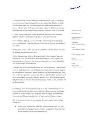 Eine Zentrallösung würde außerdem hohe Kosten verursachen. Unabhängig
von der immensen Speicherkapazität, werden aufwendige Adapter benötigt,
um alle Daten lesen und die unterschiedlichen Marktmodelle abbilden zu
können. Hierbei wäre die Fragmentierung der „Akteure“ (fehlende eindeutige
Identifizierung der natürlichen und juristischen Personen) noch nicht geheilt.   Deutsche Börse AG


                                                                                 Media Relations
Es sollte zunächst akribisch hinterfragt werden, was denn beim zentralen
„Spielen mit allen Handelsdaten“ überhaupt herauskommen soll.                    Mergenthalerallee 61
                                                                                 65760 Eschborn
Einer sieht alles. Es fragt sich nur: Was? Ein Erkenntnisgewinn ist bedingt
                                                                                 Postanschrift
durch eine adäquate Fragestellung und nicht durch die zentrale Verfügbarkeit
                                                                                 60485 Frankfurt am Main
von Daten.
                                                                                 Telefon
Untersuchen wir die These, wonach der „moderne“ schnelle Handel nur zent-        +49-(0) 69-2 11-17854

ral adäquat überwacht werden kann.                                               Fax
                                                                                 +49-(0) 69-2 11-11501
Bei der Überwachung stellt die Geschwindigkeit in den heutigen Systemen
                                                                                 Internet
letztendlich „nur“ eine technische Herausforderung dar. Alle Ereignisse der
                                                                                 deutsche-boerse.com
Handelssysteme, müssen in den Überwachungssystemen ebenso abgebildet
und nachvollzogen werden können.                                                 E-Mail
                                                                                 social-media@
                                                                                 deutsche-boerse.com
Zweifellos hat der automatisierte Handel den Markt verändert. Tagesvolatilität
kann im Markt zunehmen und die Reaktionszeiten auf preisrelevante Ereignis-
se entsprechend abnehmen. Wenn Volatilität aus ordnungspolitischen Grün-
den in Grenzen gehalten werden soll, können Marktmodelle analysiert und
durch europaweite Vorgaben geändert werden (z.B. Mikro-Auktionshandel).
Natürlich hat dies mit der Handelsüberwachung nichts zu tun, sondern mit
der Marktstruktur.



Grundprinzip einer Handelsüberwachung ist es den Zusammenhang von Ur-
sache und Wirkung im Handel nachzuvollziehen. Dazu muss das Handelsge-
schehen so erfasst werden, dass möglichst engmaschig die bestimmenden
Komponenten (Akteure) standardisiert für die einzelnen Märkte vorliegen.

Hier ist anzusetzen, bevor die europaweite Überwachungszentraleinheit ge-
bastelt wird.

       Entwicklung einheitlicher Standards (funktional/technisch), die typi-
        sierte Überwachungsanfragen/antworten ermöglichen (dezentral, aber
        automatisierte cross-market Überwachung).
 
