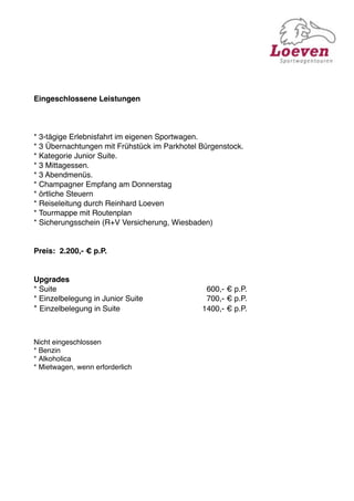 Eingeschlossene Leistungen



* 3-tägige Erlebnisfahrt im eigenen Sportwagen.
* 3 Übernachtungen mit Frühstück im Parkhotel Bürgenstock.
* Kategorie Junior Suite.
* 3 Mittagessen.
* 3 Abendmenüs.
* Champagner Empfang am Donnerstag
* örtliche Steuern
* Reiseleitung durch Reinhard Loeven
* Tourmappe mit Routenplan
* Sicherungsschein (R+V Versicherung, Wiesbaden)


Preis: 2.200,- € p.P.


Upgrades
* Suite
    
     
      
     
    
   
      600,- € p.P.
* Einzelbelegung in Junior Suite
   
   
      700,- € p.P.
* Einzelbelegung in Suite
      
   
   
     1400,- € p.P.



Nicht eingeschlossen
* Benzin
* Alkoholica
* Mietwagen, wenn erforderlich
 