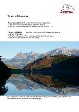Verlauf in Stichworten


Donnerstag, 09.09.2010
 Ankunft im Parkhotel Bürgenstock
17:30 Uhr: Champagner-Empfang und erstes Brieﬁng
19:00 Uhr: Schweizer Abend oder Barbeque in der Taverne 1879


Freitag, 10.09.2010 
    Ausfahrt in die Kantone Uri, Glarus und Schwyz
08:30 Uhr: Frühstück
09:00 Uhr: Aufbruch. Am See entlang und über den Klausenpass.
12:30 Uhr: Lunch im Schwammhöchi, Klöntal.




Der Klöntalersee mit dem Restaurant Schwammhöchi (Schwammhöhe), der rötliche Fleck
rechts oberhalb der Wiese im bewaldeten Hügel.
 