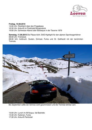 Freitag, 10.09.2010
14:00 Uhr: Rückfahrt über den Pragelpass
16:30 Uhr: Ankunft im Parkhotel Bürgenstock
19:00 Uhr: Schweizer Abend oder Barbeque in der Taverne 1879

Samstag, 11.09.2010 Die Pässe-Acht. DAS Highlight für den alpinen Sportwagenfahrer
08:00 Uhr: Frühstück
08:30 Uhr: Aufbruch. Susten, Grimsel, Furka und St. Gotthardt mit der berühmten
Tremola.




Bis September sollte der Schnee wohl geschmolzen und die Tremola fahrbar sein.



13:00 Uhr: Lunch im AllʻAcqua, Val Bedretto
14:30 Uhr: Nufenen, Furka
17:30 Uhr: Ankunft Parkhotel
 