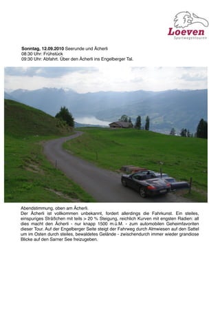 Sonntag, 12.09.2010 Seerunde und Ächerli
08:30 Uhr: Frühstück
09:30 Uhr: Abfahrt. Über den Ächerli ins Engelberger Tal.




Abendstimmung, oben am Ächerli.
Der Ächerli ist vollkommen unbekannt, fordert allerdings die Fahrkunst. Ein steiles,
einspuriges Sträßchen mit teils > 20 % Steigung, reichlich Kurven mit engsten Radien: all
dies macht den Ächerli - nur knapp 1500 m.ü.M. - zum automobilen Geheimfavoriten
dieser Tour. Auf der Engelberger Seite steigt der Fahrweg durch Almwiesen auf den Sattel
um im Osten durch steiles, bewaldetes Gelände - zwischendurch immer wieder grandiose
Blicke auf den Sarner See freizugeben.
 
