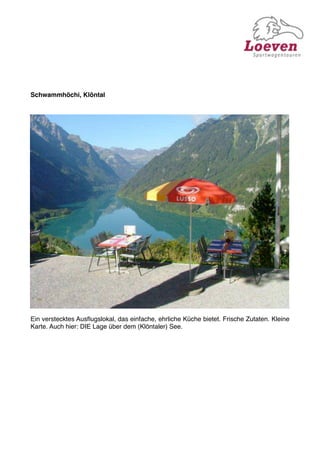 Schwammhöchi, Klöntal




Ein verstecktes Ausﬂugslokal, das einfache, ehrliche Küche bietet. Frische Zutaten. Kleine
Karte. Auch hier: DIE Lage über dem (Klöntaler) See.
 