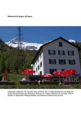 Ristorante AllʻAcqua, AllʻAcqua




Südlichster Abstecher der Ausfahrt. Das schönste Ziel im Valle Bedretto ist und bleibt die
große Sonnenterrasse des Ristorante AllʻAcqua im hinteren Bedretto-Tal. Auf über 1600 m
werden im September Wildspezialitäten und traditionell Italienisches serviert.
 