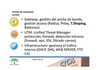 Perfiles de instalación
zentyal

         • Gateway: gestión del ancho de banda,
           gestión acceso (Radius, Proxy, T.Shaping,
           Balanceo)
         • UTM: Unified Threat Manager:
           protección, firewall, detección intrusos
           (firewall, vpn, IDS, filtrado correo)
         • Infraestructure: gestiona el tráfico
           interno (DHCP, DHS, WEB SERVER, FTP,
           CA)
                     www.cica.es
 