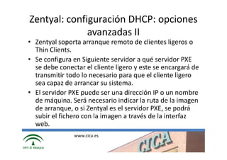 Zentyal: configuración DHCP: opciones
              avanzadas II
• Zentyal soporta arranque remoto de clientes ligeros o
  Thin Clients.
• Se configura en Siguiente servidor a qué servidor PXE
  se debe conectar el cliente ligero y este se encargará de
  transmitir todo lo necesario para que el cliente ligero
  sea capaz de arrancar su sistema.
• El servidor PXE puede ser una dirección IP o un nombre
  de máquina. Será necesario indicar la ruta de la imagen
  de arranque, o si Zentyal es el servidor PXE, se podrá
  subir el fichero con la imagen a través de la interfaz
  web.
               www.cica.es
 