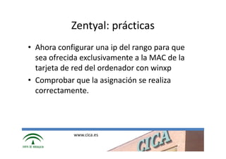Zentyal: prácticas
• Ahora configurar una ip del rango para que
  sea ofrecida exclusivamente a la MAC de la
  tarjeta de red del ordenador con winxp
• Comprobar que la asignación se realiza
  correctamente.




            www.cica.es
 