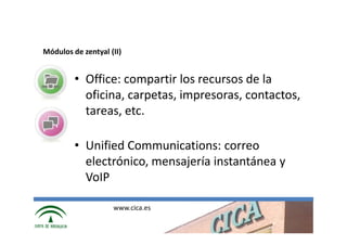 Módulos de zentyal (II)


         • Office: compartir los recursos de la
           oficina, carpetas, impresoras, contactos,
           tareas, etc.

         • Unified Communications: correo
           electrónico, mensajería instantánea y
           VoIP

                    www.cica.es
 