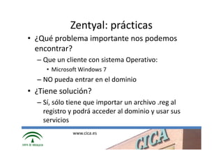 Zentyal: prácticas
• ¿Qué problema importante nos podemos
  encontrar?
  – Que un cliente con sistema Operativo:
     • Microsoft Windows 7
  – NO pueda entrar en el dominio
• ¿Tiene solución?
  – Sí, sólo tiene que importar un archivo .reg al
    registro y podrá acceder al dominio y usar sus
    servicios
              www.cica.es
 