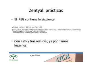 Zentyal: prácticas
• El .REG contiene lo siguiente:




• Con esto y tras reiniciar, ya podríamos
  logarnos.

             www.cica.es
 