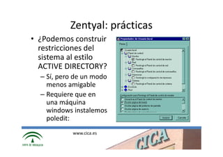 Zentyal: prácticas
• ¿Podemos construir
  restricciones del
  sistema al estilo
  ACTIVE DIRECTORY?
  – Sí, pero de un modo
    menos amigable
  – Requiere que en
    una máquina
    windows instalemos
    poledit:
            www.cica.es
 