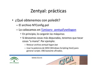 Zentyal: prácticas
• ¿Qué obtenemos con poledit?
  – El archivo NTConfig.pol
  – Lo colocamos en miserv_zentyalnetlogon
    • En principio, lo cargarán las máquinas
    • Si deseamos cosas más depuradas, tenemos que tocar
      cosas “a mano”. Por ejemplo:
       – Retocar archivo zentyal-logon.bat
       – Usar la potencia de WSH (Windows Scripting Host) para
         generar scripts .VBS bastante afinados.

              www.cica.es
 