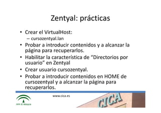 Zentyal: prácticas
• Crear el VirtualHost:
   – cursozentyal.lan
• Probar a introducir contenidos y a alcanzar la
  página para recuperarlos.
• Habilitar la característica de “Directorios por
  usuario” en Zentyal
• Crear usuario cursozentyal.
• Probar a introducir contenidos en HOME de
  cursozentyal y a alcanzar la página para
  recuperarlos.
               www.cica.es
 