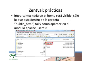 Zentyal: prácticas
• Importante: nada en el home será visible, sólo
  lo que esté dentro de la carpeta
  “public_html”, tal y como aparece en el
  módulo apache userdir.




             www.cica.es
 