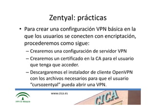 Zentyal: prácticas
• Para crear una confirguración VPN básica en la
  que los usuarios se conecten con encriptación,
  procederemos como sigue:
  – Crearemos una configuración de servidor VPN
  – Crearemos un certificado en la CA para el usuario
    que tenga que acceder.
  – Descargaremos el instalador de cliente OpenVPN
    con los archivos necesarios para que el usuario
    “cursozentyal” pueda abrir una VPN.
             www.cica.es
 