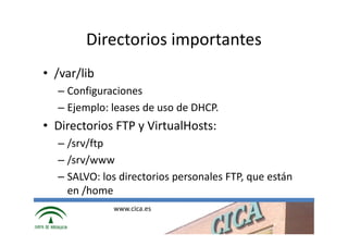 Directorios importantes
• /var/lib
  – Configuraciones
  – Ejemplo: leases de uso de DHCP.
• Directorios FTP y VirtualHosts:
  – /srv/ftp
  – /srv/www
  – SALVO: los directorios personales FTP, que están
    en /home
             www.cica.es
 