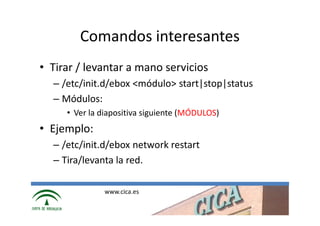 Comandos interesantes
• Tirar / levantar a mano servicios
  – /etc/init.d/ebox <módulo> start|stop|status
  – Módulos:
     • Ver la diapositiva siguiente (MÓDULOS)
• Ejemplo:
  – /etc/init.d/ebox network restart
  – Tira/levanta la red.

              www.cica.es
 