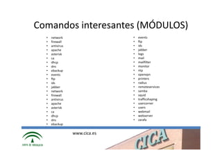 Comandos interesantes (MÓDULOS)
  •   network                   •   events
  •   firewall                  •   ftp
  •   antivirus                 •   ids
  •   apache                    •   jabber
  •   asterisk                  •   logs
  •   ca                        •   mail
  •   dhcp                      •   mailfilter
  •   dns                       •   monitor
  •   ebackup                   •   ntp
  •   events                    •   openvpn
  •   ftp                       •   printers
  •   ids                       •   radius
  •   jabber                    •   remoteservices
  •   network                   •   samba
  •   firewall                  •   squid
  •   antivirus                 •   trafficshaping
  •   apache                    •   usercorner
  •   asterisk                  •   users
  •   ca                        •   webmail
  •   dhcp                      •   webserver
  •   dns                       •   zarafa
  •   ebackup

                  www.cica.es
 