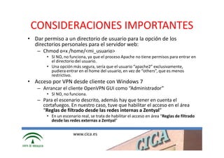 CONSIDERACIONES IMPORTANTES
• Dar permiso a un directorio de usuario para la opción de los
  directorios personales para el servidor web:
   – Chmod o+x /home/<mi_usuario>
       • SI NO, no funciona, ya que el proceso Apache no tiene permisos para entrar en
         el directorio del usuario.
       • Una opción más segura, sería que el usuario “apache2” exclusivamente,
         pudiera entrar en el home del usuario, en vez de “others”, que es menos
         restrictivo.
• Acceso por VPN desde cliente con Windows 7
   – Arrancar el cliente OpenVPN GUI como “Administrador”
       • SI NO, no funciona.
   – Para el escenario descrito, además hay que tener en cuenta el
     cortafuegos. En nuestro caso, tuve que habilitar el acceso en el área
     “Reglas de filtrado desde las redes internas a Zentyal”
       • En un escenario real, se trata de habilitar el acceso en área “Reglas de filtrado
         desde las redes externas a Zentyal”


                     www.cica.es
 
